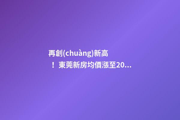 再創(chuàng)新高！東莞新房均價漲至20232元/m2！這個鎮(zhèn)周成交超百套！